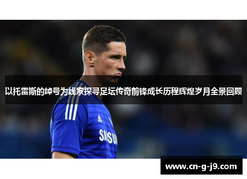 以托雷斯的绰号为线索探寻足坛传奇前锋成长历程辉煌岁月全景回顾