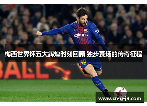 梅西世界杯五大辉煌时刻回顾 独步赛场的传奇征程