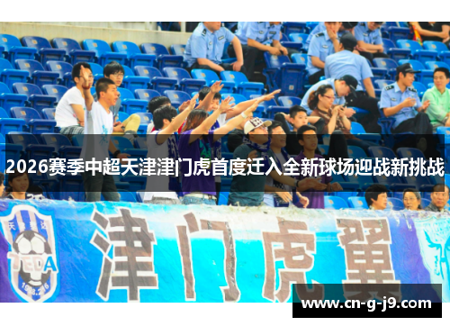 2026赛季中超天津津门虎首度迁入全新球场迎战新挑战