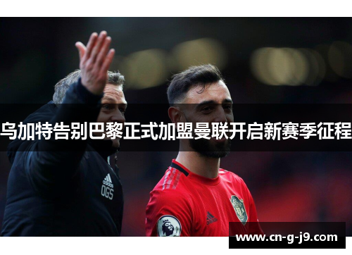 乌加特告别巴黎正式加盟曼联开启新赛季征程